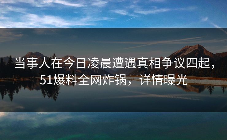 当事人在今日凌晨遭遇真相争议四起，51爆料全网炸锅，详情曝光