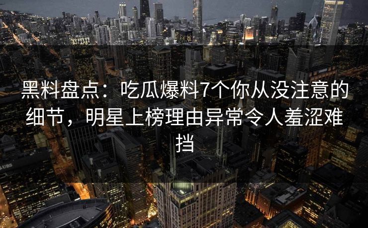 黑料盘点：吃瓜爆料7个你从没注意的细节，明星上榜理由异常令人羞涩难挡