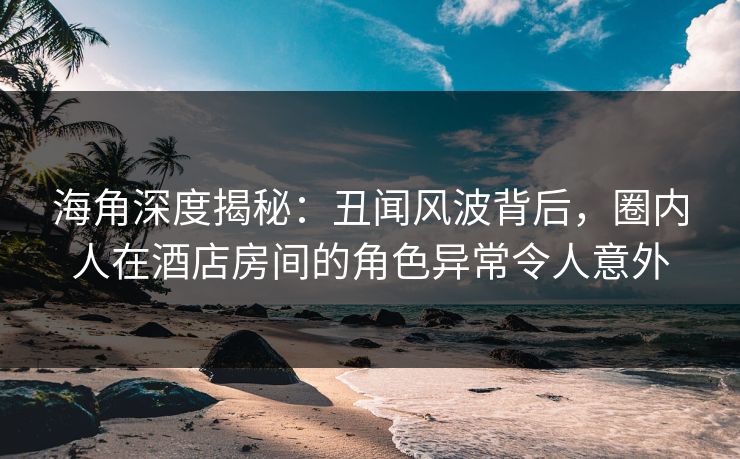 海角深度揭秘：丑闻风波背后，圈内人在酒店房间的角色异常令人意外
