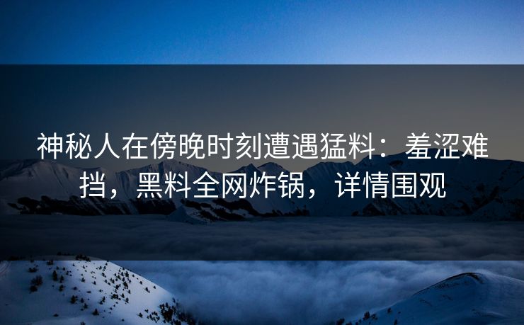 神秘人在傍晚时刻遭遇猛料：羞涩难挡，黑料全网炸锅，详情围观