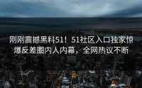 刚刚震撼黑料51！51社区入口独家惊爆反差圈内人内幕，全网热议不断