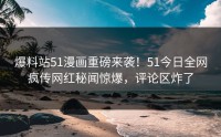 爆料站51漫画重磅来袭！51今日全网疯传网红秘闻惊爆，评论区炸了