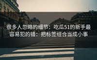 很多人忽略的细节：吃瓜51的新手最容易犯的错：把标签组合当成小事