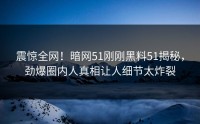 震惊全网！暗网51刚刚黑料51揭秘，劲爆圈内人真相让人细节太炸裂