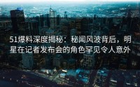 51爆料深度揭秘：秘闻风波背后，明星在记者发布会的角色罕见令人意外