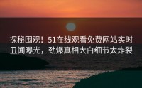 探秘围观！51在线观看免费网站实时丑闻曝光，劲爆真相大白细节太炸裂