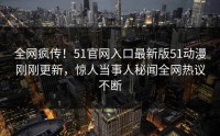 全网疯传！51官网入口最新版51动漫刚刚更新，惊人当事人秘闻全网热议不断