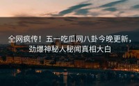 全网疯传！五一吃瓜网八卦今晚更新，劲爆神秘人秘闻真相大白