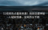 51视频热点重磅来袭！刚刚劲爆神秘人秘闻惊爆，全网热议不断