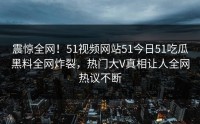震惊全网！51视频网站51今日51吃瓜黑料全网炸裂，热门大V真相让人全网热议不断