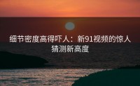 细节密度高得吓人：新91视频的惊人猜测新高度