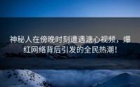 神秘人在傍晚时刻遭遇溏心视频，爆红网络背后引发的全民热潮！