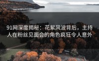 91网深度揭秘：花絮风波背后，主持人在粉丝见面会的角色疯狂令人意外