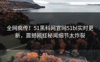 全网疯传！51黑科网官网51bl实时更新，震撼网红秘闻细节太炸裂