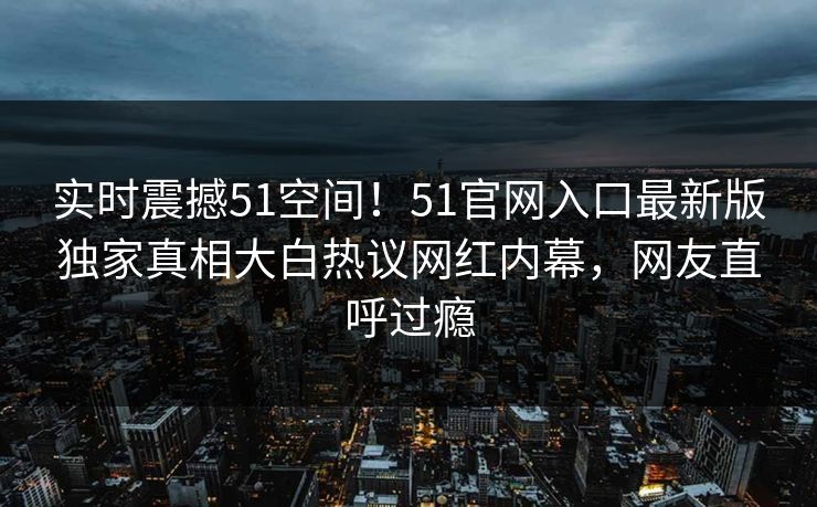 实时震撼51空间！51官网入口最新版独家真相大白热议网红内幕，网友直呼过瘾