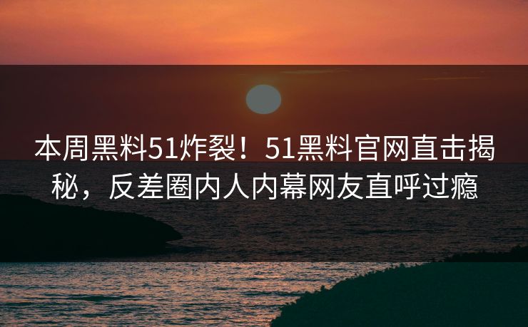 本周黑料51炸裂！51黑料官网直击揭秘，反差圈内人内幕网友直呼过瘾