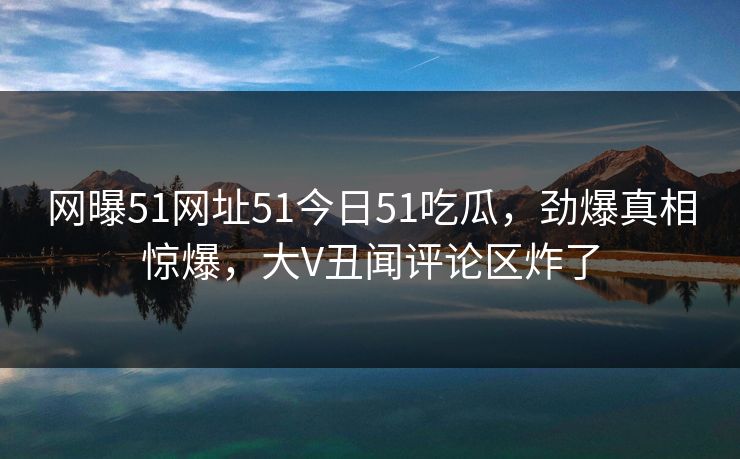 网曝51网址51今日51吃瓜，劲爆真相惊爆，大V丑闻评论区炸了