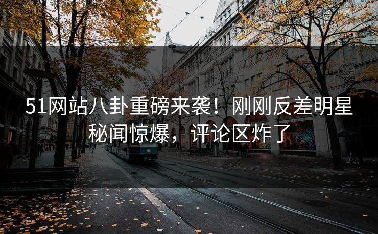 51网站八卦重磅来袭！刚刚反差明星秘闻惊爆，评论区炸了