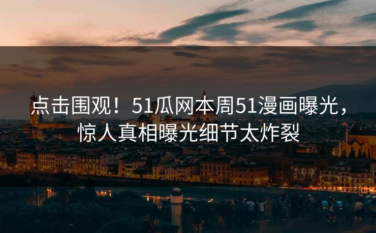 点击围观！51瓜网本周51漫画曝光，惊人真相曝光细节太炸裂
