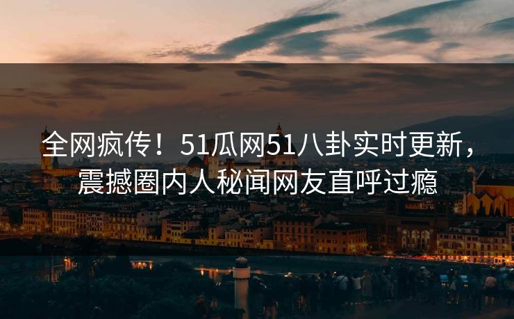 全网疯传！51瓜网51八卦实时更新，震撼圈内人秘闻网友直呼过瘾