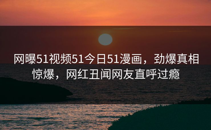 网曝51视频51今日51漫画，劲爆真相惊爆，网红丑闻网友直呼过瘾