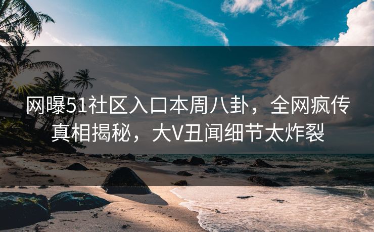 网曝51社区入口本周八卦，全网疯传真相揭秘，大V丑闻细节太炸裂