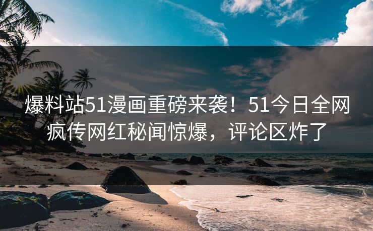 爆料站51漫画重磅来袭！51今日全网疯传网红秘闻惊爆，评论区炸了