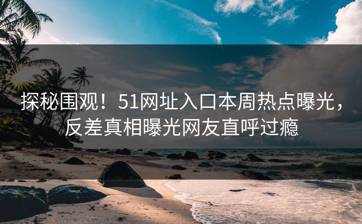 探秘围观！51网址入口本周热点曝光，反差真相曝光网友直呼过瘾