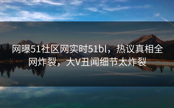 网曝51社区网实时51bl，热议真相全网炸裂，大V丑闻细节太炸裂