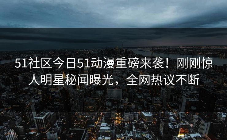 51社区今日51动漫重磅来袭！刚刚惊人明星秘闻曝光，全网热议不断