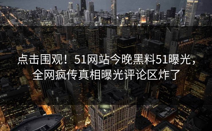 点击围观！51网站今晚黑料51曝光，全网疯传真相曝光评论区炸了