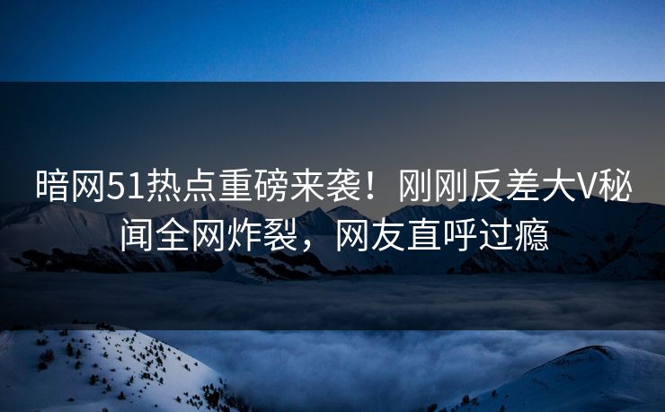 暗网51热点重磅来袭！刚刚反差大V秘闻全网炸裂，网友直呼过瘾