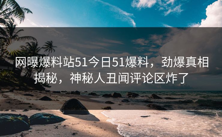 网曝爆料站51今日51爆料，劲爆真相揭秘，神秘人丑闻评论区炸了
