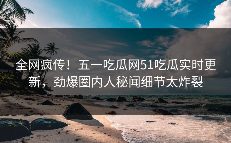 全网疯传！五一吃瓜网51吃瓜实时更新，劲爆圈内人秘闻细节太炸裂