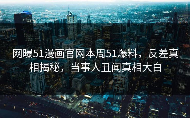 网曝51漫画官网本周51爆料，反差真相揭秘，当事人丑闻真相大白