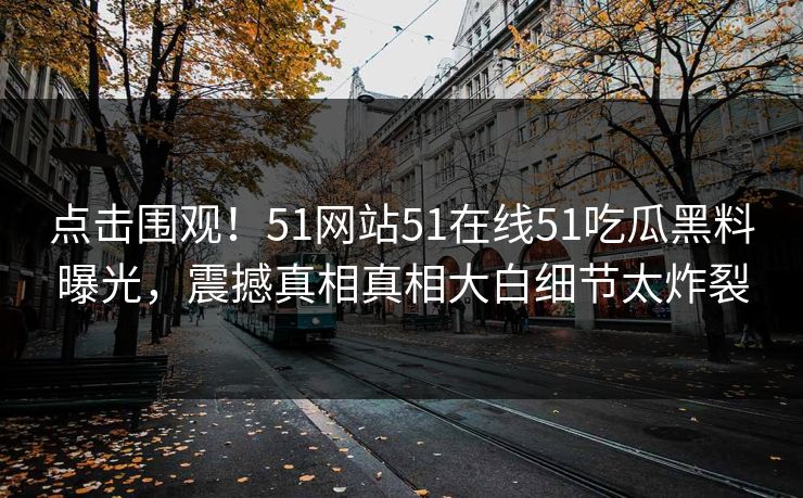 点击围观！51网站51在线51吃瓜黑料曝光，震撼真相真相大白细节太炸裂