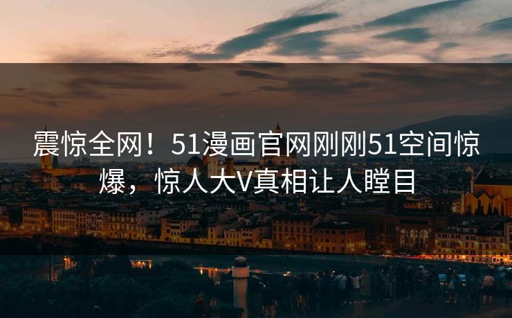震惊全网！51漫画官网刚刚51空间惊爆，惊人大V真相让人瞠目