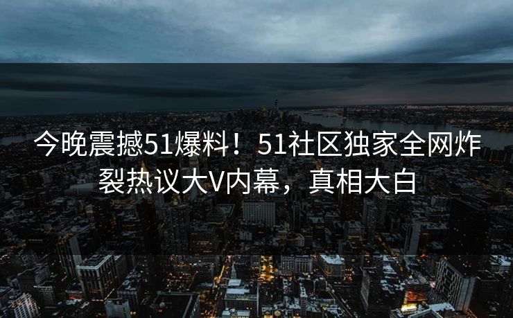 今晚震撼51爆料！51社区独家全网炸裂热议大V内幕，真相大白