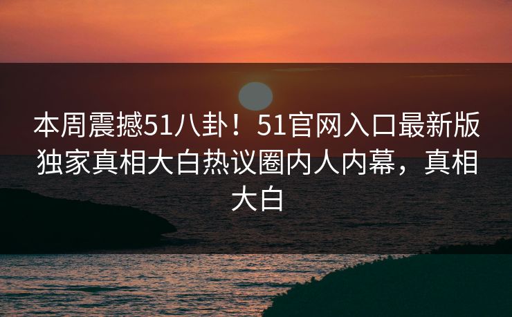 本周震撼51八卦！51官网入口最新版独家真相大白热议圈内人内幕，真相大白