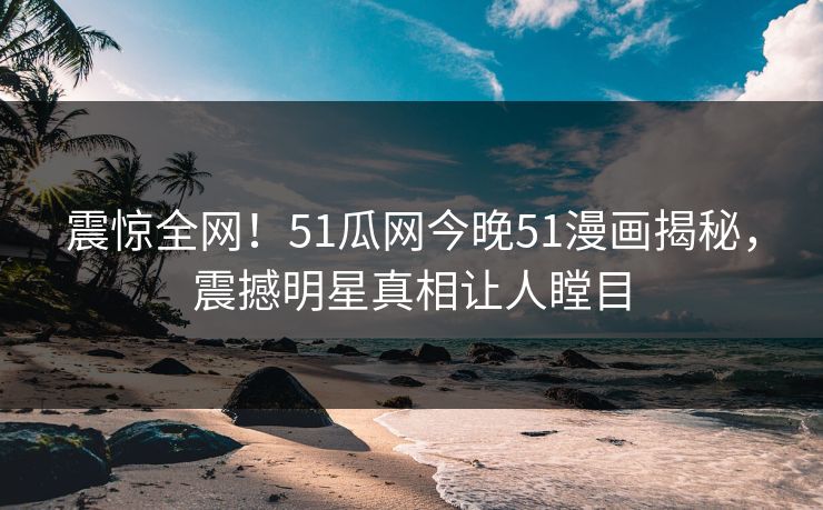 震惊全网！51瓜网今晚51漫画揭秘，震撼明星真相让人瞠目