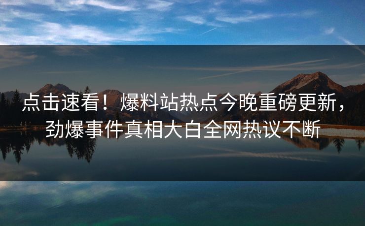 点击速看！爆料站热点今晚重磅更新，劲爆事件真相大白全网热议不断