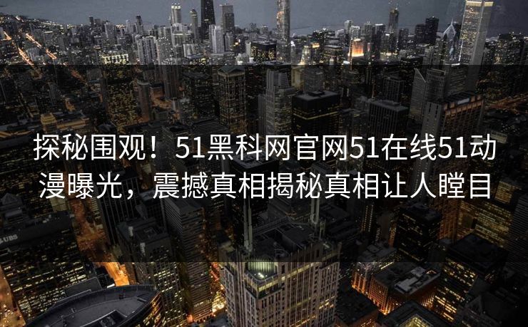 探秘围观！51黑科网官网51在线51动漫曝光，震撼真相揭秘真相让人瞠目