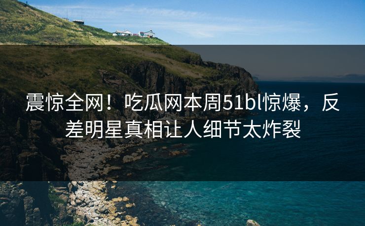 震惊全网！吃瓜网本周51bl惊爆，反差明星真相让人细节太炸裂