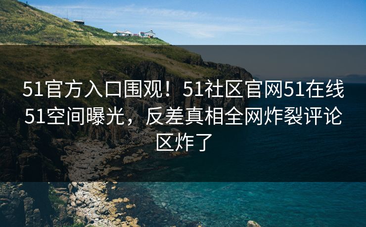 51官方入口围观！51社区官网51在线51空间曝光，反差真相全网炸裂评论区炸了