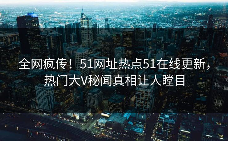 全网疯传！51网址热点51在线更新，热门大V秘闻真相让人瞠目