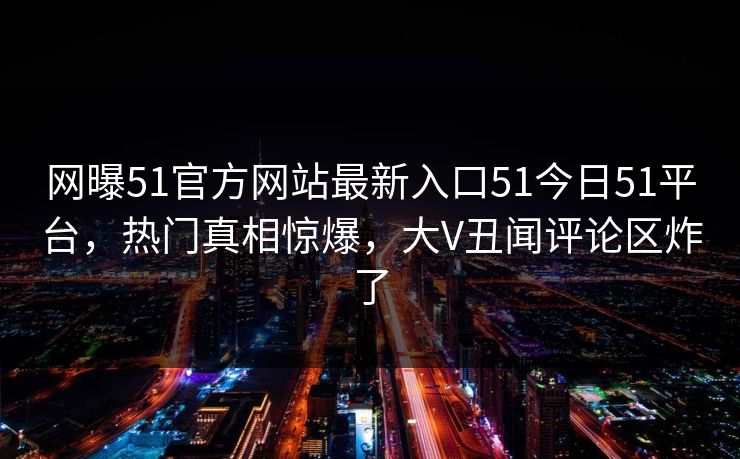 网曝51官方网站最新入口51今日51平台，热门真相惊爆，大V丑闻评论区炸了
