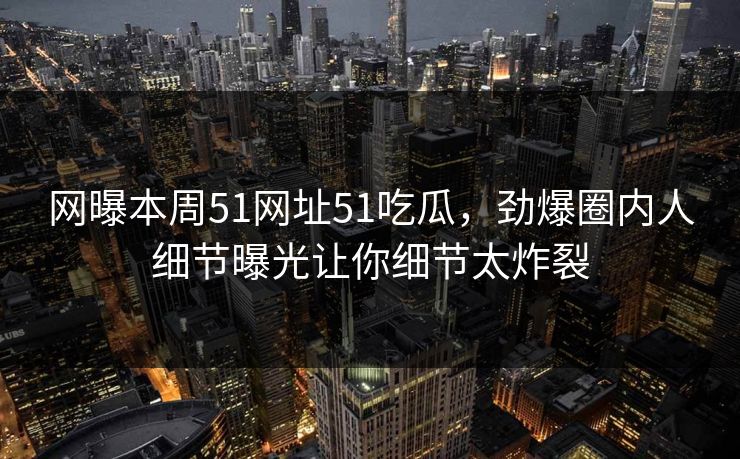 网曝本周51网址51吃瓜，劲爆圈内人细节曝光让你细节太炸裂