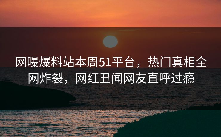网曝爆料站本周51平台，热门真相全网炸裂，网红丑闻网友直呼过瘾