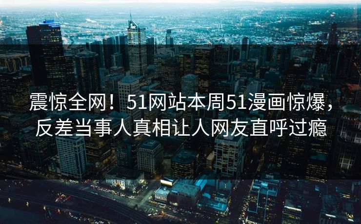 震惊全网！51网站本周51漫画惊爆，反差当事人真相让人网友直呼过瘾