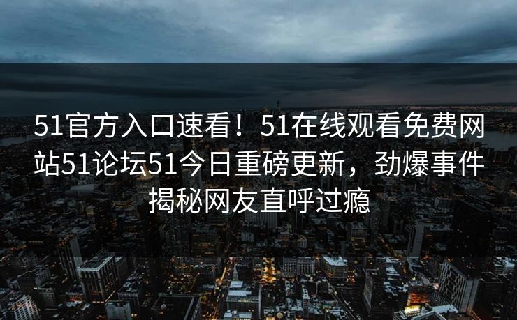51官方入口速看！51在线观看免费网站51论坛51今日重磅更新，劲爆事件揭秘网友直呼过瘾